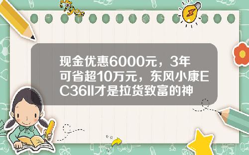 现金优惠6000元，3年可省超10万元，东风小康EC36II才是拉货致富的神器