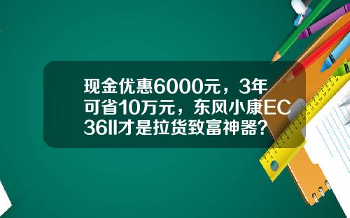 现金优惠6000元，3年可省10万元，东风小康EC36II才是拉货致富神器？