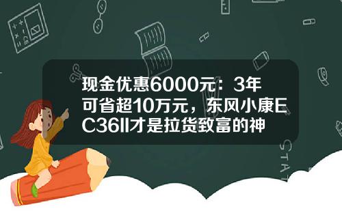 现金优惠6000元：3年可省超10万元，东风小康EC36II才是拉货致富的神器？