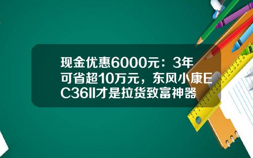 现金优惠6000元：3年可省超10万元，东风小康EC36II才是拉货致富神器？