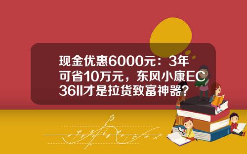 现金优惠6000元：3年可省10万元，东风小康EC36II才是拉货致富神器？