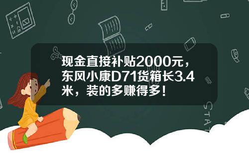现金直接补贴2000元，东风小康D71货箱长3.4米，装的多赚得多！