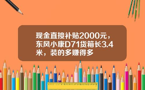 现金直接补贴2000元，东风小康D71货箱长3.4米，装的多赚得多