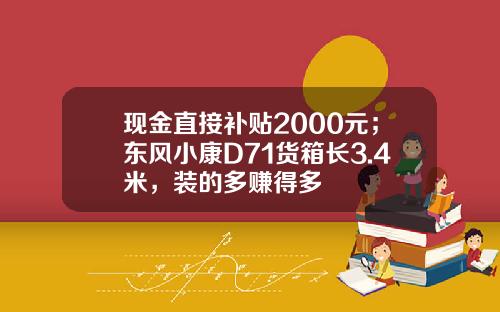 现金直接补贴2000元；东风小康D71货箱长3.4米，装的多赚得多