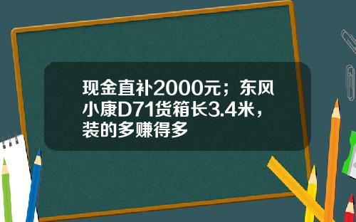 现金直补2000元；东风小康D71货箱长3.4米，装的多赚得多