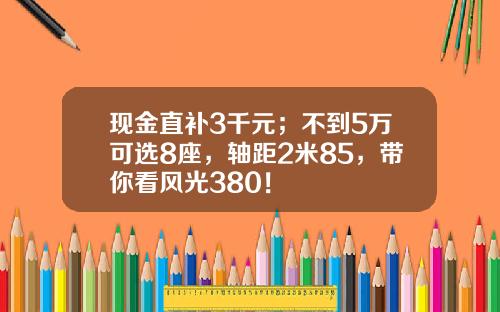 现金直补3千元；不到5万可选8座，轴距2米85，带你看风光380！