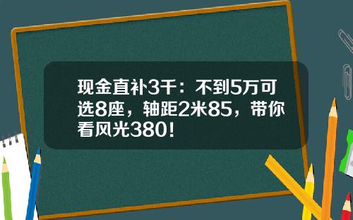 现金直补3千：不到5万可选8座，轴距2米85，带你看风光380！