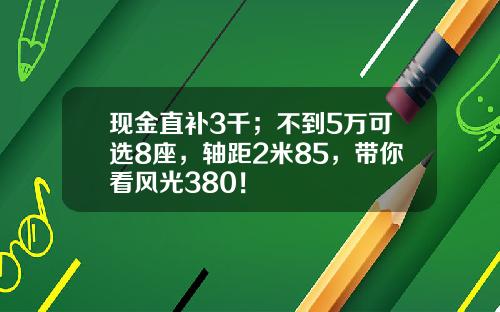 现金直补3千；不到5万可选8座，轴距2米85，带你看风光380！