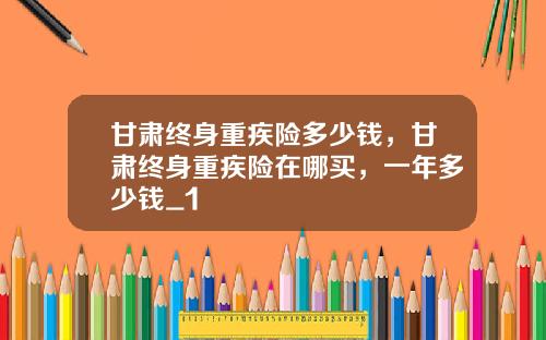 甘肃终身重疾险多少钱，甘肃终身重疾险在哪买，一年多少钱_1