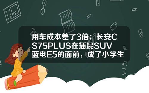 用车成本差了3倍；长安CS75PLUS在插混SUV蓝电E5的面前，成了小学生