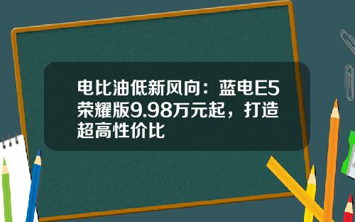 电比油低新风向：蓝电E5荣耀版9.98万元起，打造超高性价比