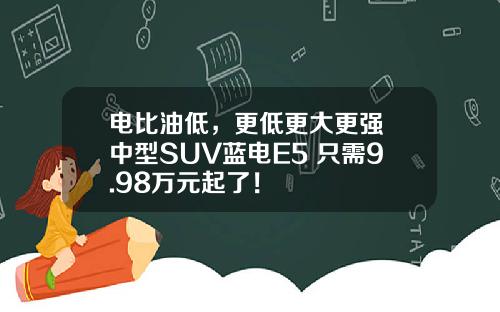 电比油低，更低更大更强 中型SUV蓝电E5 只需9.98万元起了！