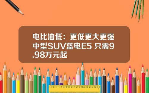 电比油低：更低更大更强 中型SUV蓝电E5 只需9.98万元起