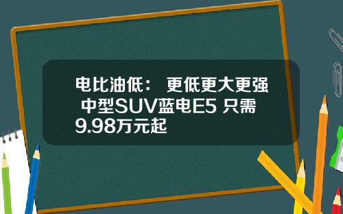 电比油低： 更低更大更强 中型SUV蓝电E5 只需9.98万元起