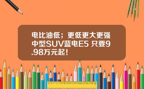 电比油低；更低更大更强 中型SUV蓝电E5 只要9.98万元起！