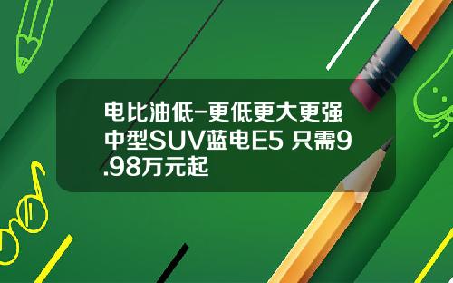 电比油低-更低更大更强 中型SUV蓝电E5 只需9.98万元起