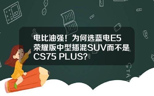 电比油强！为何选蓝电E5荣耀版中型插混SUV而不是CS75 PLUS？