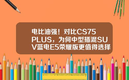 电比油强！对比CS75 PLUS，为何中型插混SUV蓝电E5荣耀版更值得选择？