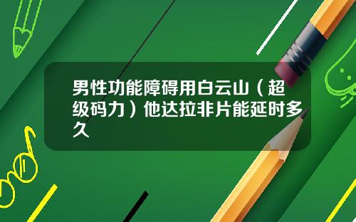 男性功能障碍用白云山（超级码力）他达拉非片能延时多久