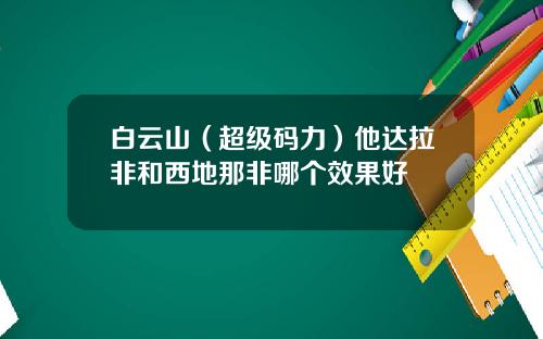 白云山（超级码力）他达拉非和西地那非哪个效果好