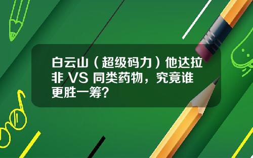 白云山（超级码力）他达拉非 VS 同类药物，究竟谁更胜一筹？