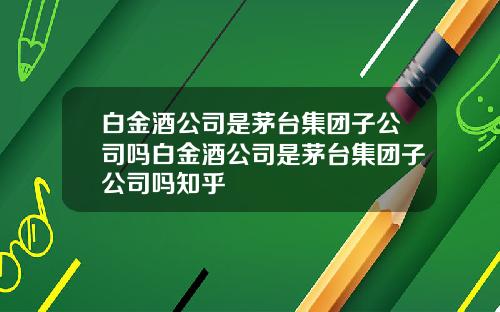 白金酒公司是茅台集团子公司吗白金酒公司是茅台集团子公司吗知乎