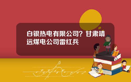 白银热电有限公司？甘肃靖远煤电公司雷红兵