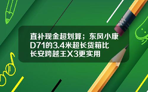 直补现金超划算；东风小康D71的3.4米超长货箱比长安跨越王X3更实用