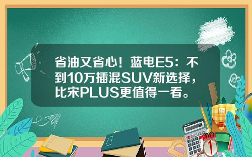 省油又省心！蓝电E5：不到10万插混SUV新选择，比宋PLUS更值得一看。