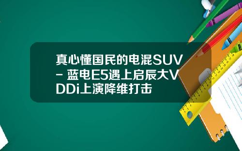 真心懂国民的电混SUV - 蓝电E5遇上启辰大V DDi上演降维打击