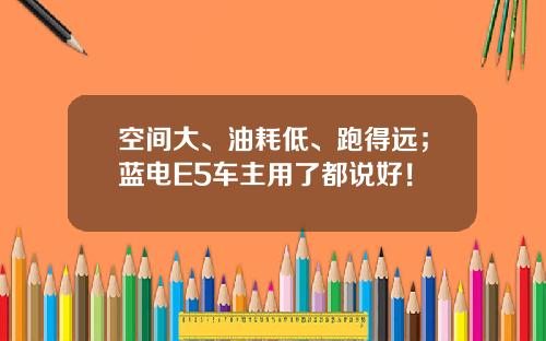 空间大、油耗低、跑得远；蓝电E5车主用了都说好！
