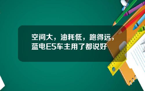 空间大，油耗低，跑得远，蓝电E5车主用了都说好