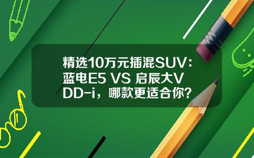 精选10万元插混SUV：蓝电E5 VS 启辰大V DD-i，哪款更适合你？