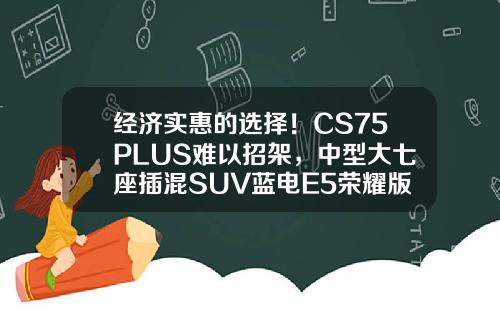 经济实惠的选择！CS75PLUS难以招架，中型大七座插混SUV蓝电E5荣耀版仅需9.98万！