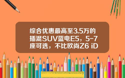 综合优惠最高至3.5万的插混SUV蓝电E5，5-7座可选，不比欧尚Z6 iDD香吗？