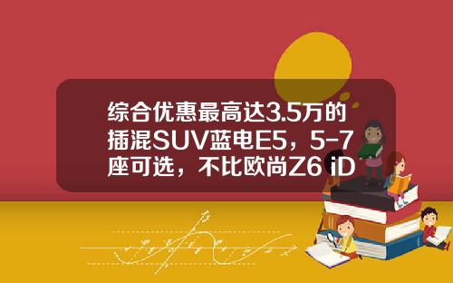 综合优惠最高达3.5万的插混SUV蓝电E5，5-7座可选，不比欧尚Z6 iDD香？