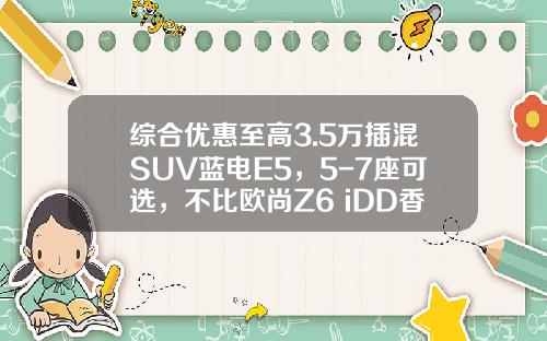 综合优惠至高3.5万插混SUV蓝电E5，5-7座可选，不比欧尚Z6 iDD香吗？