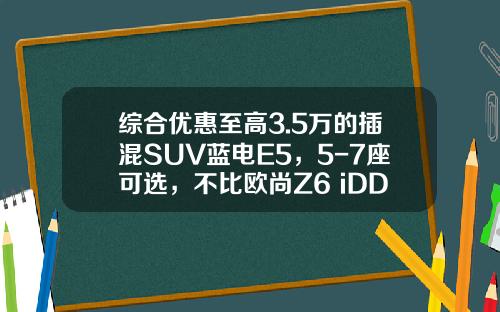综合优惠至高3.5万的插混SUV蓝电E5，5-7座可选，不比欧尚Z6 iDD香？