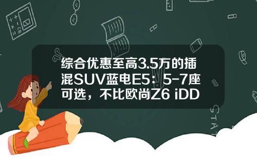 综合优惠至高3.5万的插混SUV蓝电E5：5-7座可选，不比欧尚Z6 iDD香？