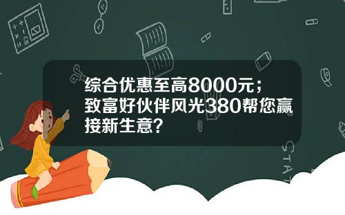 综合优惠至高8000元；致富好伙伴风光380帮您赢接新生意？
