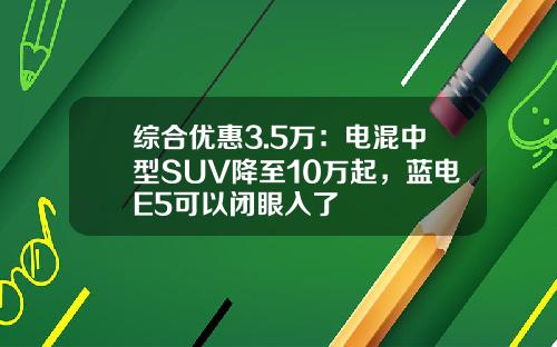 综合优惠3.5万：电混中型SUV降至10万起，蓝电E5可以闭眼入了