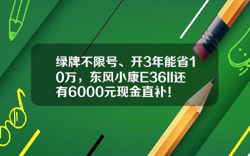绿牌不限号、开3年能省10万，东风小康E36II还有6000元现金直补！