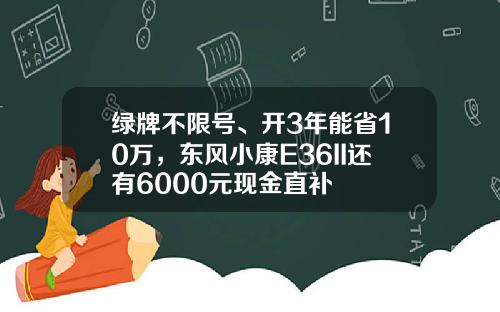 绿牌不限号、开3年能省10万，东风小康E36II还有6000元现金直补