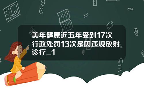 美年健康近五年受到17次行政处罚13次是因违规放射诊疗_1