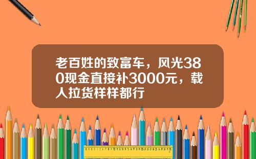 老百姓的致富车，风光380现金直接补3000元，载人拉货样样都行