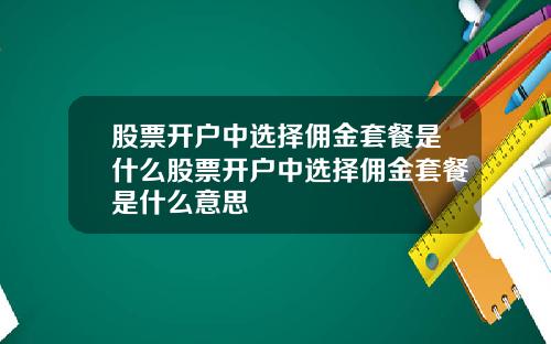 股票开户中选择佣金套餐是什么股票开户中选择佣金套餐是什么意思