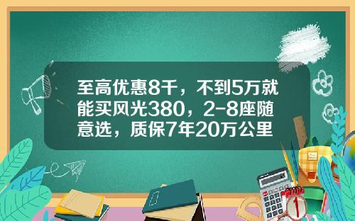 至高优惠8千，不到5万就能买风光380，2-8座随意选，质保7年20万公里