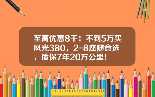 至高优惠8千：不到5万买风光380，2-8座随意选，质保7年20万公里！