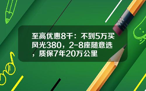 至高优惠8千：不到5万买风光380，2-8座随意选，质保7年20万公里