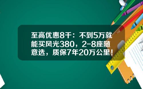 至高优惠8千：不到5万就能买风光380，2-8座随意选，质保7年20万公里！